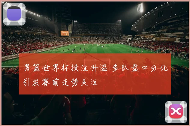 男篮世界杯投注升温 多队盘口分化引发赛前走势关注