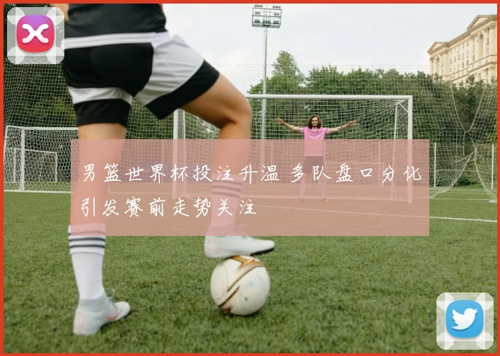 男篮世界杯投注升温 多队盘口分化引发赛前走势关注