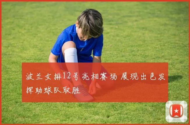 波兰女排12号亮相赛场 展现出色发挥助球队取胜