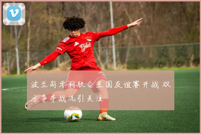 波兰匈牙利联合王国友谊赛开战 双方争夺战况引关注