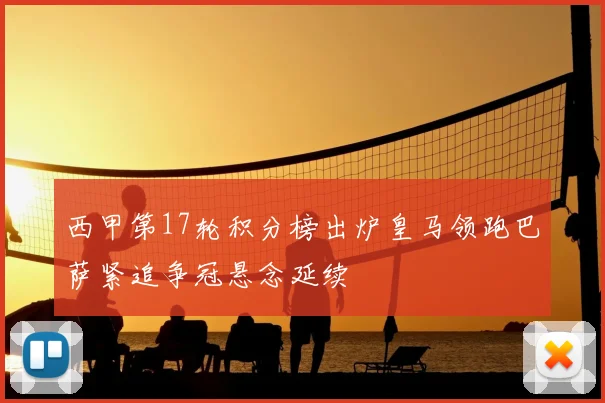 西甲第17轮积分榜出炉皇马领跑巴萨紧追争冠悬念延续