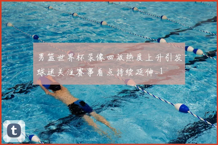 男篮世界杯录像回放热度上升引发球迷关注赛事看点持续延伸_1