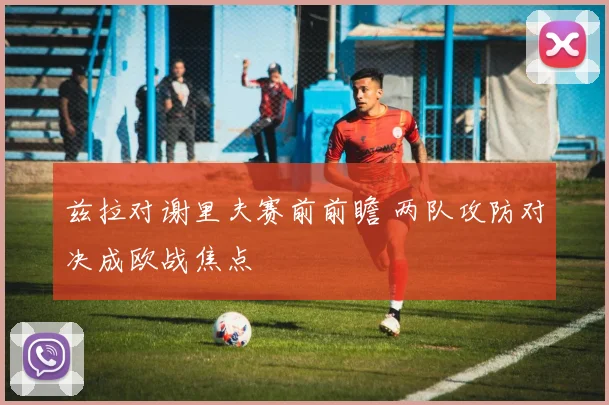 兹拉对谢里夫赛前前瞻 两队攻防对决成欧战焦点