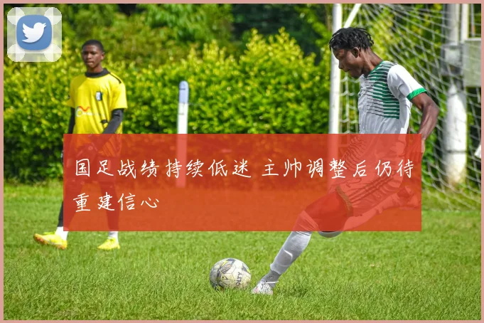 国足战绩持续低迷 主帅调整后仍待重建信心