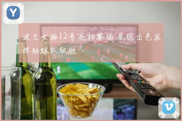 波兰女排12号亮相赛场 展现出色发挥助球队取胜
