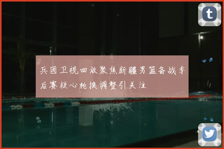 兵团卫视回放聚焦新疆男篮备战季后赛核心轮换调整引关注