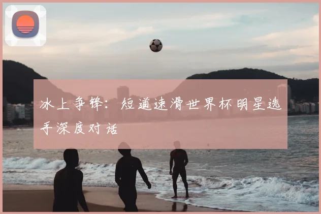 冰上争锋：短道速滑世界杯明星选手深度对话
