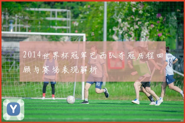 2014世界杯冠军巴西队夺冠历程回顾与赛场表现解析
