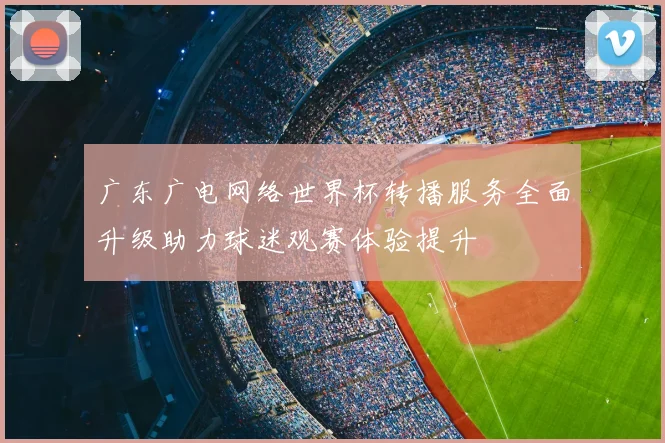 广东广电网络世界杯转播服务全面升级助力球迷观赛体验提升