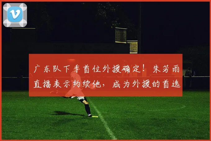 广东队下季首位外援确定！朱芳雨直播表示约续他，成为外援的首选