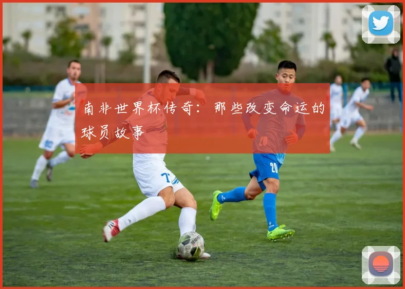 南非世界杯传奇：那些改变命运的球员故事