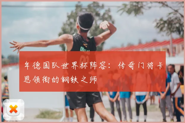 年德国队世界杯阵容:传奇门将卡恩领衔的钢铁之师