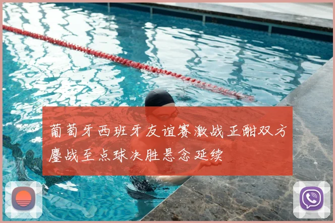 葡萄牙西班牙友谊赛激战正酣双方鏖战至点球决胜悬念延续
