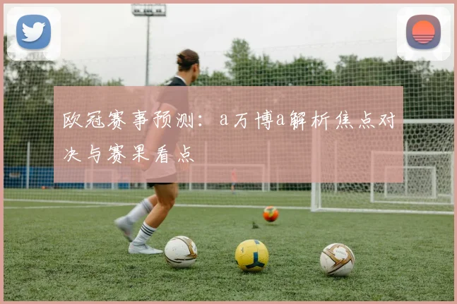 欧冠赛事预测:a万博a解析焦点对决与赛果看点
