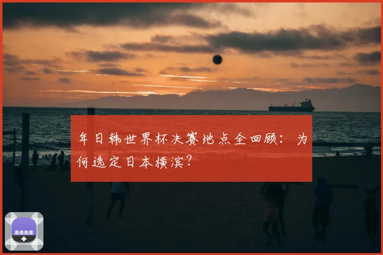 年日韩世界杯决赛地点全回顾:为何选定日本横滨?