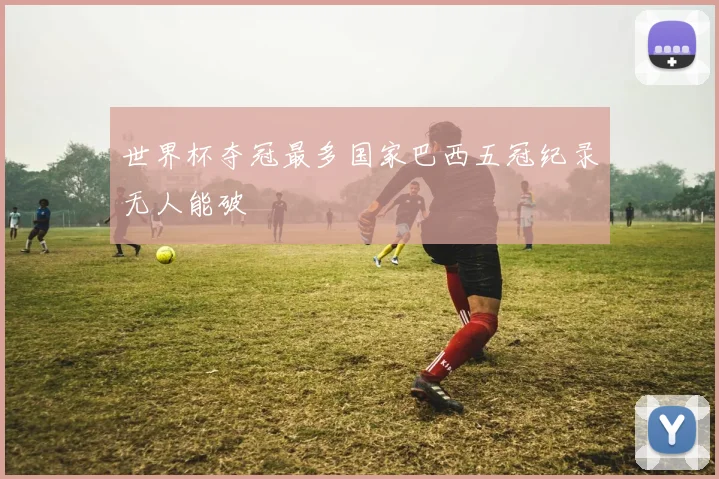 世界杯夺冠最多国家巴西五冠纪录无人能破