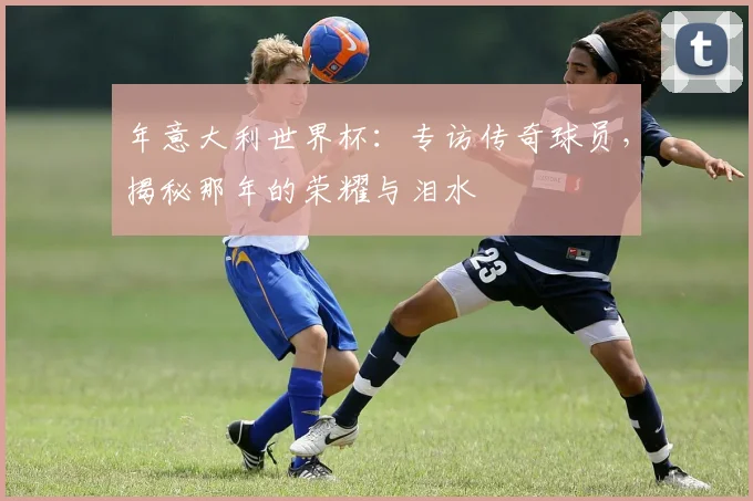 年意大利世界杯:专访传奇球员,揭秘那年的荣耀与泪水