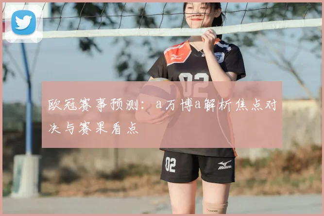 欧冠赛事预测:a万博a解析焦点对决与赛果看点