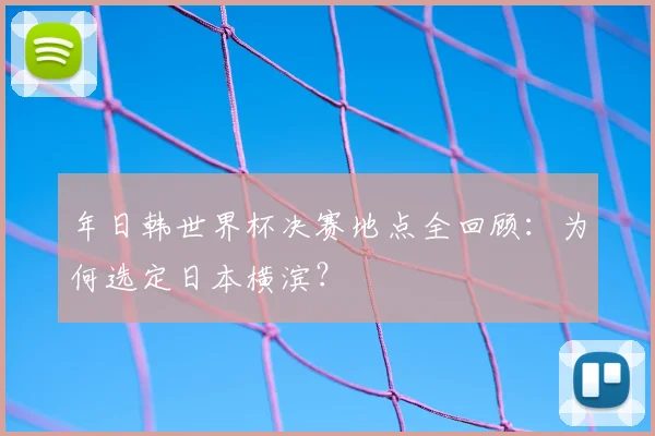 年日韩世界杯决赛地点全回顾:为何选定日本横滨?